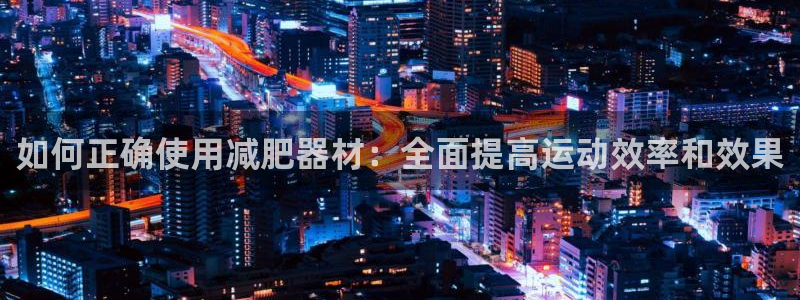 海南意昂体育4发展怎么样：如何正确使用减肥器材：全面提高运动